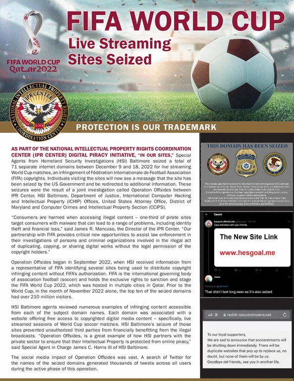 As part of the National Intellectual Property Rights Coordination Center (IPR Center) Digital Piracy Initiative, "In Our Sites," Special Agents from Homeland Security Investigations (HSI) Baltimore seized a total of 71 separate internet domains between December 9 and 18, 2022 for live streaming World Cup matches, an infringement of FA(c)dA(c)ration Internationale de Football Association (FIFA) copyrights.